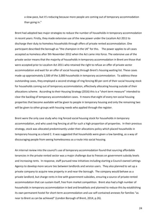 24
a slow pace, but it’s reducing because more people are coming out of temporary accommodation
than going in.”
Brent had adopted two major strategies to reduce the number of households in temporary accommodation
in recent years: Firstly, they made extensive use of the new power under the Localism Act 2011 to
discharge their duty to homeless households through offers of private rented accommodation. One
participant described the borough as “the champion in the UK” for this. The power applies to all cases
accepted as homeless after 9th November 2012 when the Act came into force. The extensive use of the
private sector means that the majority of households in temporary accommodation in Brent are those that
were accepted prior to Localism Act 2011 who retained the right to refuse an offer of private sector
accommodation and wait for an offer of social housing through Brent’s housing waiting list. These cases
made up approximately 2,500 of the 3,000 households in temporary accommodation. To address these
outstanding cases, they employed a second strategy of ring fencing 80 per cent of their social housing stock
for households coming out of temporary accommodation, effectively allocating housing outside of their
allocations scheme. According to their Housing Strategy (2016) this is a “short term measure” intended to
clear the backlog of temporary accommodation cases. It means that eight of every ten social housing
properties that become available will be given to people in temporary housing and only the remaining two
will be given to other groups with housing needs who applied through the register.
Brent were the only case study who ring fenced social housing stock for households in temporary
accommodation, and who used ring fencing at all for such a high proportion of properties. In their previous
strategy, stock was allocated predominantly under their allocations policy which placed households in
temporary housing as a band C. It was suggested that households were given a low banding, as a way of
discouraging people from seeing homelessness as a route into social housing.
An internal review into the council’s use of temporary accommodation found that sourcing affordable
tenancies in the private rented sector was a major challenge due to freezes on government subsidy levels
and increasing rents. In response, staff pursued new initiatives including starting a Council-owned Lettings
Agency to develop more secure ties between landlords and service users. They also planned to set up a
private company to acquire new property in and near the borough. The company would behave as a
private landlord, but charge rents in line with government subsidies, ensuring a source of private rented
accommodation that can sustain itself, free from market competition. Brent also had a high number of
households in temporary accommodation in bed and breakfasts and planned to reduce this by establishing
its own permanent hostel for short-term accommodation and use self-contained annexes for families “as
near to Brent as can be achieved” (London Borough of Brent, 2014, p.26).
 