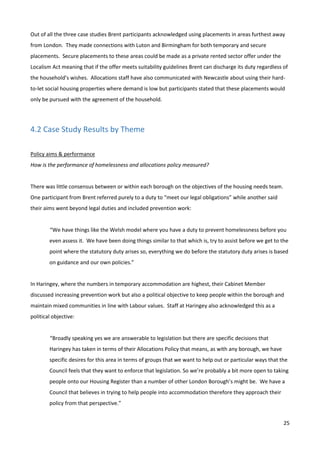 25
Out of all the three case studies Brent participants acknowledged using placements in areas furthest away
from London. They made connections with Luton and Birmingham for both temporary and secure
placements. Secure placements to these areas could be made as a private rented sector offer under the
Localism Act meaning that if the offer meets suitability guidelines Brent can discharge its duty regardless of
the household’s wishes. Allocations staff have also communicated with Newcastle about using their hard-
to-let social housing properties where demand is low but participants stated that these placements would
only be pursued with the agreement of the household.
4.2 Case Study Results by Theme
Policy aims & performance
How is the performance of homelessness and allocations policy measured?
There was little consensus between or within each borough on the objectives of the housing needs team.
One participant from Brent referred purely to a duty to “meet our legal obligations” while another said
their aims went beyond legal duties and included prevention work:
“We have things like the Welsh model where you have a duty to prevent homelessness before you
even assess it. We have been doing things similar to that which is, try to assist before we get to the
point where the statutory duty arises so, everything we do before the statutory duty arises is based
on guidance and our own policies.”
In Haringey, where the numbers in temporary accommodation are highest, their Cabinet Member
discussed increasing prevention work but also a political objective to keep people within the borough and
maintain mixed communities in line with Labour values. Staff at Haringey also acknowledged this as a
political objective:
“Broadly speaking yes we are answerable to legislation but there are specific decisions that
Haringey has taken in terms of their Allocations Policy that means, as with any borough, we have
specific desires for this area in terms of groups that we want to help out or particular ways that the
Council feels that they want to enforce that legislation. So we’re probably a bit more open to taking
people onto our Housing Register than a number of other London Borough’s might be. We have a
Council that believes in trying to help people into accommodation therefore they approach their
policy from that perspective.”
 