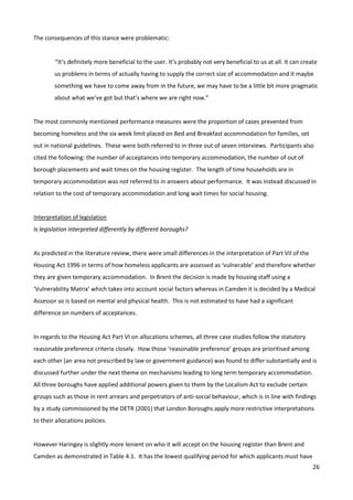 26
The consequences of this stance were problematic:
“It’s definitely more beneficial to the user. It’s probably not very beneficial to us at all. It can create
us problems in terms of actually having to supply the correct size of accommodation and it maybe
something we have to come away from in the future, we may have to be a little bit more pragmatic
about what we’ve got but that’s where we are right now.”
The most commonly mentioned performance measures were the proportion of cases prevented from
becoming homeless and the six week limit placed on Bed and Breakfast accommodation for families, set
out in national guidelines. These were both referred to in three out of seven interviews. Participants also
cited the following: the number of acceptances into temporary accommodation, the number of out of
borough placements and wait times on the housing register. The length of time households are in
temporary accommodation was not referred to in answers about performance. It was instead discussed in
relation to the cost of temporary accommodation and long wait times for social housing.
Interpretation of legislation
Is legislation interpreted differently by different boroughs?
As predicted in the literature review, there were small differences in the interpretation of Part VII of the
Housing Act 1996 in terms of how homeless applicants are assessed as ‘vulnerable’ and therefore whether
they are given temporary accommodation. In Brent the decision is made by housing staff using a
‘Vulnerability Matrix’ which takes into account social factors whereas in Camden it is decided by a Medical
Assessor so is based on mental and physical health. This is not estimated to have had a significant
difference on numbers of acceptances.
In regards to the Housing Act Part VI on allocations schemes, all three case studies follow the statutory
reasonable preference criteria closely. How those ‘reasonable preference’ groups are prioritised among
each other (an area not prescribed by law or government guidance) was found to differ substantially and is
discussed further under the next theme on mechanisms leading to long term temporary accommodation.
All three boroughs have applied additional powers given to them by the Localism Act to exclude certain
groups such as those in rent arrears and perpetrators of anti-social behaviour, which is in line with findings
by a study commissioned by the DETR (2001) that London Boroughs apply more restrictive interpretations
to their allocations policies.
However Haringey is slightly more lenient on who it will accept on the housing register than Brent and
Camden as demonstrated in Table 4.1. It has the lowest qualifying period for which applicants must have
 