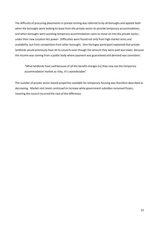 31
The difficulty of procuring placements in private renting was referred to by all boroughs and applied both
when the boroughs were looking to lease from the private sector to provide temporary accommodation,
and when boroughs were assisting temporary accommodation cases to move on into the private sector,
under their new Localism Act power. Difficulties were found not only from high market rents and
availability, but from competition from other boroughs. One Haringey participant explained that private
landlords would previously have let to councils even though the amount they were paid was lower, because
the income was coming from a public body where payment was guaranteed and demand was consistent:
“What landlords have said because of all the benefit changes [is] they now see the temporary
accommodation market as risky, it’s unpredictable”.
The number of private sector leased properties available for temporary housing was therefore described as
decreasing. Market rent levels continued to increase while government subsidies remained frozen,
meaning the council incurred the cost of the difference.
 