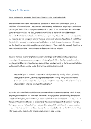32
Chapter 5: Discussion
Should households in Temporary Accommodation be prioritised for Social Housing?
Legislation and guidance does not dictate how households in temporary accommodation should be
assessed in allocations schemes. There are two ways of viewing households in temporary accommodation
when they are placed on the housing register, they can be judged on the circumstances that led them to
approach the council in the first place, or on the circumstances of their newly acquired temporary
placement. The first option takes the view that ‘temporary’ housing should indeed be a temporary solution
and in essence provide emergency relief for homeless families and vulnerable households. It would follow
that their claim to a social housing tenancy should be based on their status as homeless and vulnerable,
and therefore these households should be given highest priority. Theoretically this approach should lead to
lower numbers in temporary accommodation and a cost saving to the borough.
However, the risk of ‘incentivizing homelessness’ by providing a fast track to social housing came up
frequently in interviews as an argument against prioritising households on the allocations scheme. For
both Camden and Haringey, households are given mid-level priority or points on the list along with all other
applicants with different housing needs. One Haringey participant commented:
“the priority given to homeless households, is actually quite a high priority, because, essentially
when you think about it, when you’ve given someone a full housing duty you place them into
temporary accommodation, that temporary accommodation is actually suitable for their needs, so
why should they get a high priority on the waiting list?”
In guidance and case law, Local Authorities are required to meet suitability requirements similar for both
temporary accommodation and permanent placements. Haringey’s use of predominantly self-contained
properties for temporary accommodation, is seen as a justification for households not to be moved on. In
the eyes of this participant there is an acceptance of those placements as satisfactory in their own right.
The impetus to move the household on reduces, and the group which are initially given accommodation
because by law they are viewed as the most vulnerable and in need of assistance, then fall below multiple
other groups on the allocations list for a secure placement in social housing.
 