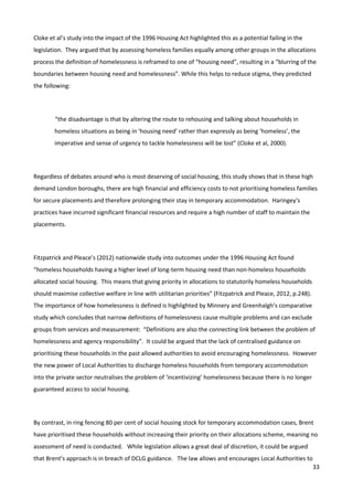 33
Cloke et al’s study into the impact of the 1996 Housing Act highlighted this as a potential failing in the
legislation. They argued that by assessing homeless families equally among other groups in the allocations
process the definition of homelessness is reframed to one of “housing need”, resulting in a “blurring of the
boundaries between housing need and homelessness”. While this helps to reduce stigma, they predicted
the following:
“the disadvantage is that by altering the route to rehousing and talking about households in
homeless situations as being in ‘housing need’ rather than expressly as being ‘homeless’, the
imperative and sense of urgency to tackle homelessness will be lost” (Cloke et al, 2000).
Regardless of debates around who is most deserving of social housing, this study shows that in these high
demand London boroughs, there are high financial and efficiency costs to not prioritising homeless families
for secure placements and therefore prolonging their stay in temporary accommodation. Haringey’s
practices have incurred significant financial resources and require a high number of staff to maintain the
placements.
Fitzpatrick and Pleace’s (2012) nationwide study into outcomes under the 1996 Housing Act found
“homeless households having a higher level of long-term housing need than non-homeless households
allocated social housing. This means that giving priority in allocations to statutorily homeless households
should maximise collective welfare in line with utilitarian priorities” (Fitzpatrick and Pleace, 2012, p.248).
The importance of how homelessness is defined is highlighted by Minnery and Greenhalgh’s comparative
study which concludes that narrow definitions of homelessness cause multiple problems and can exclude
groups from services and measurement: “Definitions are also the connecting link between the problem of
homelessness and agency responsibility”. It could be argued that the lack of centralised guidance on
prioritising these households in the past allowed authorities to avoid encouraging homelessness. However
the new power of Local Authorities to discharge homeless households from temporary accommodation
into the private sector neutralises the problem of ‘incentivizing’ homelessness because there is no longer
guaranteed access to social housing.
By contrast, in ring fencing 80 per cent of social housing stock for temporary accommodation cases, Brent
have prioritised these households without increasing their priority on their allocations scheme, meaning no
assessment of need is conducted. While legislation allows a great deal of discretion, it could be argued
that Brent’s approach is in breach of DCLG guidance. The law allows and encourages Local Authorities to
 