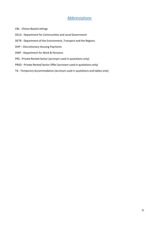 iii
Abbreviations
CBL - Choice Based Lettings
DCLG - Department for Communities and Local Government
DETR - Department of the Environment, Transport and the Regions
DHP – Discretionary Housing Payments
DWP - Department for Work & Pensions
PRS - Private Rented Sector (acronym used in quotations only)
PRSO - Private Rented Sector Offer (acronym used in quotations only)
TA - Temporary Accommodation (acronym used in quotations and tables only)
 