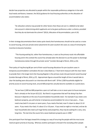 34
decide how properties are allocated to people within the reasonable preference categories in line with
local needs and factors, however, the DCLG guidance for local housing authorities on the allocation of
accommodation also states:
“An allocation scheme may provide for other factors than those set out in s.166A(3) to be taken
into account in determining which applicants are to be given preference under a scheme, provided
that they do not dominate the scheme” (DCLG, Allocation of Accommodation, para 4.19)
In their strategy documentation Brent states quite clearly that homelessness should not be used as a route
to social housing, and uses private sector placements for post-Localism Act cases as a way of removing the
incentive to become homeless:
“The housing waiting list, rather than homelessness, is seen as the primary route into affordable
housing and in this context the council has already taken the decision to use the power to discharge
homelessness duties through the private sector” (London Borough of Brent, 2014, p.23).
Their policy of ring fencing 80 per cent of their social housing allocations for pre-Localism cases in
temporary accommodation contradicts this but is described as a “short term measure with the clear intent
to provide that in the longer-term the Housing Register is the primary route into permanent social housing”
(London Borough of Brent, 2014, p.27). Approximate figures around the length of time it would take to
clear the backlog were discussed in an interview with Brent staff. Of the 2,500 households eligible for
priority access to social housing stock, around 600 properties actually become available on a yearly basis.
“So we have 2,500 but 600 properties a year so it will take us six or seven years to house everyone
that is already on the list pre 9/11/12. But there’s no guarantee that we’ll be doing it by then
because it depends on the size of accommodation households need. For example if you need a one
bedroom property, you will only be in temporary accommodation for one or two years…. If you
need a two bed it’s six years or seven years, if you need a five bed, now it’s down to about 13-14
years. If you need a four bed, it’s about 15 or 16 years. If you need an eight or nine bed, and we do
have households who need such huge family sized properties, they may be waiting for a very, very
long time. The last time the council let a seven bedroom property was in 1990.”
One participant from Haringey viewed this strategy as a way of ensuring the people with the most acute
need are given priority to housing. Whereas another participant criticised it for excluding other people
 