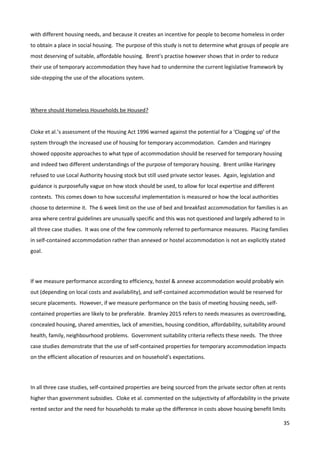 35
with different housing needs, and because it creates an incentive for people to become homeless in order
to obtain a place in social housing. The purpose of this study is not to determine what groups of people are
most deserving of suitable, affordable housing. Brent’s practise however shows that in order to reduce
their use of temporary accommodation they have had to undermine the current legislative framework by
side-stepping the use of the allocations system.
Where should Homeless Households be Housed?
Cloke et al.’s assessment of the Housing Act 1996 warned against the potential for a ‘Clogging up’ of the
system through the increased use of housing for temporary accommodation. Camden and Haringey
showed opposite approaches to what type of accommodation should be reserved for temporary housing
and indeed two different understandings of the purpose of temporary housing. Brent unlike Haringey
refused to use Local Authority housing stock but still used private sector leases. Again, legislation and
guidance is purposefully vague on how stock should be used, to allow for local expertise and different
contexts. This comes down to how successful implementation is measured or how the local authorities
choose to determine it. The 6 week limit on the use of bed and breakfast accommodation for families is an
area where central guidelines are unusually specific and this was not questioned and largely adhered to in
all three case studies. It was one of the few commonly referred to performance measures. Placing families
in self-contained accommodation rather than annexed or hostel accommodation is not an explicitly stated
goal.
If we measure performance according to efficiency, hostel & annexe accommodation would probably win
out (depending on local costs and availability), and self-contained accommodation would be reserved for
secure placements. However, if we measure performance on the basis of meeting housing needs, self-
contained properties are likely to be preferable. Bramley 2015 refers to needs measures as overcrowding,
concealed housing, shared amenities, lack of amenities, housing condition, affordability, suitability around
health, family, neighbourhood problems. Government suitability criteria reflects these needs. The three
case studies demonstrate that the use of self-contained properties for temporary accommodation impacts
on the efficient allocation of resources and on household’s expectations.
In all three case studies, self-contained properties are being sourced from the private sector often at rents
higher than government subsidies. Cloke et al. commented on the subjectivity of affordability in the private
rented sector and the need for households to make up the difference in costs above housing benefit limits
 