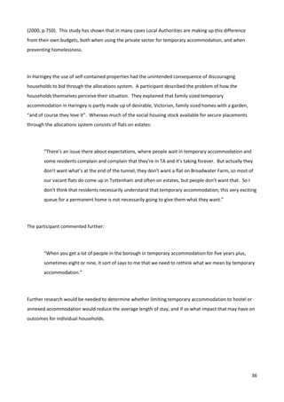36
(2000, p.750). This study has shown that in many cases Local Authorities are making up this difference
from their own budgets, both when using the private sector for temporary accommodation, and when
preventing homelessness.
In Haringey the use of self-contained properties had the unintended consequence of discouraging
households to bid through the allocations system. A participant described the problem of how the
households themselves perceive their situation. They explained that family sized temporary
accommodation in Haringey is partly made up of desirable, Victorian, family sized homes with a garden,
“and of course they love it”. Whereas much of the social housing stock available for secure placements
through the allocations system consists of flats on estates:
“There’s an issue there about expectations, where people wait in temporary accommodation and
some residents complain and complain that they’re in TA and it’s taking forever. But actually they
don’t want what’s at the end of the tunnel, they don’t want a flat on Broadwater Farm, so most of
our vacant flats do come up in Tottenham and often on estates, but people don’t want that. So I
don’t think that residents necessarily understand that temporary accommodation, this very exciting
queue for a permanent home is not necessarily going to give them what they want.”
The participant commented further:
“When you get a lot of people in the borough in temporary accommodation for five years plus,
sometimes eight or nine, it sort of says to me that we need to rethink what we mean by temporary
accommodation.”
Further research would be needed to determine whether limiting temporary accommodation to hostel or
annexed accommodation would reduce the average length of stay, and if so what impact that may have on
outcomes for individual households.
 