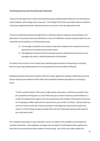 37
The Borough Structure and ‘Out of Borough’ Placements
I have so far discussed areas in which Local Authorities policy implementation affects the use of temporary
accommodation, with varying costs to resources. The findings of the three case studies however pointed to
a third issue largely beyond their individual control: the structure of the borough system itself.
The lack of cooperation between boroughs both on allocations policies, temporary accommodation and
placements in the private sector was identified as a source of inefficiency and poor outcomes both for Local
Authorities and households in the following two ways:
a) It encourages competition over private rented sector properties for temporary and secure
placements to the benefit of the private market
b) The legislative framework of local connection prevents redistribution of resources across
boroughs and results in arbitrary placements of households.
As market rents increase in inner London areas, fixed borough boundaries are becoming an increasing
barrier to procuring suitable placements and using temporary accommodation efficiently.
Multiple participants referred to breaches of the Pan London Agreement resulting in difficulties procuring
private renting accommodation and the effect that competition between boroughs has on driving up
prices:
“I think it would be better if there was a single London-wide system, and then you wouldn’t have
this competition driving prices up, two if there was just a London temporary accommodation or a
London housing placement agency, then you would know as the landlord, if that agency said to you,
no I’m paying you £600 a week and not a penny more, you can take it or leave it. Because what you
can’t do is knock on next door and say to Camden ‘oh Haringey won’t pay but you’ve got more
money’ so I think having one agency would I think calm the market down because that would be
your only choice really.”
The competition also leads to a poor allocation in terms of location of the available accommodation to
homeless households. Under legislation boroughs have the option of restricting homeless applicants to
those who can prove they have been resident in that borough. Each of the case studies applies this
 