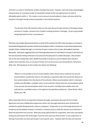38
restriction as a way of rationing the number of people they assist. However, each case study acknowledged
having to place an increasing number of households outside of their borough because of a lack of
affordable options within it. This creates a race to procure accommodation in lower cost areas which has
resulted in boroughs having to place households in more distant locations:
“You do have these silly situations where on the same day you’ve got someone in Haringey putting
someone in Croydon, someone from Croydon’s putting someone in Haringey. So you’ve got people
being disjointed from their circumstances.”
The three case studies demonstrate that as a result of the Localism Act 2011 there has been an increase in
households being placed in private rented accommodation either in temporary or permanent placements,
outside of their resident borough, in a minority of cases in areas as far as Luton, Birmingham and even
Newcastle. Interviews suggested that out of borough placements are also likely to increase in the future as
the cost of private renting continues to rise and social housing stock in London decreases. Data showed
that at the end of September 2015, 18,600 households in temporary accommodation were placed in
another local authority’s area, an increase of 20 per cent on the previous year (Great Britain, Parliament,
2016, p.8). DCLG guidance on the Localism Act advises the following:
“Where it is not possible to secure accommodation within district and an authority has secured
accommodation outside their district, the authority is required to take into account the distance of
that accommodation from the district of the authority. Where accommodation which is otherwise
suitable and affordable is available nearer to the authority’s district than the accommodation which
it has secured, the accommodation which it has secured is not likely to be suitable unless the
authority has a justifiable reason or the applicant has specified a preference.” (Great Britain, DCLG,
2012b, para. 48)
When asked about forms of cooperation between boroughs, participants discussed the Pan London
Agreement and some collaborative programmes where inter-borough placements were facilitated for
example for people fleeing domestic violence or gang exit. Cooperation on out of borough placements of
temporary accommodation however is limited to a statutory duty to notify the relevant Local Authority in
which the placement has occurred. When discussing opportunities for cooperation, there was a perception
among two participants that all boroughs “have the same pressures that we have” so any cooperation or
sharing of stock does not work well except in some specific cases. However both the data and interview
 
