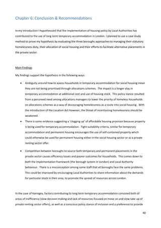 40
Chapter 6: Conclusion & Recommendations
In my introduction I hypothesised that the implementation of housing policy by Local Authorities has
contributed to the use of long term temporary accommodation in London. I planned to use a case study
method to prove my hypothesis by evaluating the three boroughs approaches to managing their statutory
homelessness duty, their allocation of social housing and their efforts to facilitate alternative placements in
the private sector.
Main Findings
My findings support the hypothesis in the following ways:
 Ambiguity around how to assess households in temporary accommodation for social housing mean
they are not being prioritised through allocations schemes. The impact is a longer stay in
temporary accommodation at additional cost and use of housing stock. This policy stance resulted
from a perceived need among allocations managers to lower the priority of homeless households
on allocations schemes as a way of discouraging homelessness as a route into social housing. With
the introduction of the Localism Act however, the threat of incentivizing homelessness should be
weakened.
 There is some evidence suggesting a ‘clogging up’ of affordable housing provision because property
is being used for temporary accommodation. Tight suitability criteria, similar for temporary
accommodation and permanent housing encourages the use of self-contained property which
could otherwise be used for permanent housing either in the social housing sector or as a private
renting sector offer.
 Competition between boroughs to source both temporary and permanent placements in the
private sector causes efficiency losses and poorer outcomes for households. This comes down to
both the implementation framework (the borough system in London) and Local Authority
behaviour. There is a misconception among some staff that all boroughs face the same problems.
This could be improved by encouraging Local Authorities to share information about the demands
for particular stock in their area, to promote the spread of resources across London.
In the case of Haringey, factors contributing to long term temporary accommodation consisted both of
areas of inefficiency (slow decision making and lack of resources focused on move on and slow take up of
private renting sector offers), as well as a conscious policy stance of inclusion and a preference to provide
 