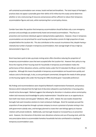 41
self-contained accommodation over annexe, hostel and bed and breakfasts. The total impact of Haringey’s
practices does not appear sustainable given their deficit of £5 million but this study cannot determine
whether or not a restructuring of resources and processes will be sufficient to reduce their temporary
accommodation figures and costs, while maintaining their current policy choices.
Camden have taken the position that temporary accommodation should facilitate only a core emergency
provision and accordingly use predominantly hostel and annexed accommodation. They focus on
prevention and incentivize individuals against making homeless applications. However, those in temporary
accommodation are not prioritised for social housing and therefore consist of a high proportion of cases
accepted before the Localism Act. This also contributes to the unusual circumstance that, despite having a
relatively low number of people in temporary accommodation, their average length of stay is high (as
demonstrated in figure 3.1).
Brent have been quick to take up private renting sector offers therefore reducing the proportion of
temporary accommodation cases that were accepted after the Localism Act. However their policy to ring-
fence the majority of their housing stock for households in temporary accommodation makes the
performance of their allocations scheme, and their duties under Part VI redundant for 80 per cent of their
properties. Although this means households in temporary accommodation are housed more quickly and
reduces costs to the borough, it also, as one participant commented, disregards the needs of other groups
on the housing register who under the Housing Act 1996 should be given ‘reasonable preference’.
My findings and recommendations were shaped by Matland’s implementation framework, and previous
literature which indicated that the high level of discretion allowed to Local Authorities in housing policy
should not be discouraged. Matland suggests that allowing for discretion in situations where central policy
makers lack necessary local knowledge for policy implementation “should be seen as an opportunity to
learn both new means and new goals” (Matland, 1995, p.167). Indeed, the case studies showed that
boroughs had used innovative solutions to meet contextual challenges. Brent for example pursued the
acquisition of new properties through a private company to ensure a provision of private renting in line
with government subsidy rates, and Haringey planned to create their own lettings agency to improve
relations with private landlords. Additionally, each borough showed an increased focus on prevention
work. However, the interaction of discretion over allocations schemes and use of housing stock, with the
very prescriptive duties to accommodate homeless households had also contributed to a backlog of
temporary accommodation cases.
 