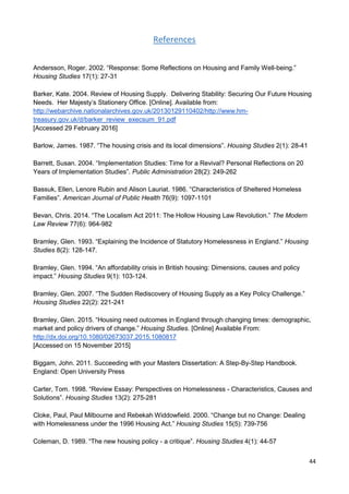 44
References
Andersson, Roger. 2002. “Response: Some Reflections on Housing and Family Well-being.”
Housing Studies 17(1): 27-31
Barker, Kate. 2004. Review of Housing Supply. Delivering Stability: Securing Our Future Housing
Needs. Her Majesty’s Stationery Office. [Online]. Available from:
http://webarchive.nationalarchives.gov.uk/20130129110402/http://www.hm-
treasury.gov.uk/d/barker_review_execsum_91.pdf
[Accessed 29 February 2016]
Barlow, James. 1987. “The housing crisis and its local dimensions”. Housing Studies 2(1): 28-41
Barrett, Susan. 2004. “Implementation Studies: Time for a Revival? Personal Reflections on 20
Years of Implementation Studies”. Public Administration 28(2): 249-262
Bassuk, Ellen, Lenore Rubin and Alison Lauriat. 1986. “Characteristics of Sheltered Homeless
Families”. American Journal of Public Health 76(9): 1097-1101
Bevan, Chris. 2014. “The Localism Act 2011: The Hollow Housing Law Revolution.” The Modern
Law Review 77(6): 964-982
Bramley, Glen. 1993. “Explaining the Incidence of Statutory Homelessness in England.” Housing
Studies 8(2): 128-147.
Bramley, Glen. 1994. “An affordability crisis in British housing: Dimensions, causes and policy
impact.” Housing Studies 9(1): 103-124.
Bramley, Glen. 2007. “The Sudden Rediscovery of Housing Supply as a Key Policy Challenge.”
Housing Studies 22(2): 221-241
Bramley, Glen. 2015. “Housing need outcomes in England through changing times: demographic,
market and policy drivers of change.” Housing Studies. [Online] Available From:
http://dx.doi.org/10.1080/02673037.2015.1080817
[Accessed on 15 November 2015]
Biggam, John. 2011. Succeeding with your Masters Dissertation: A Step-By-Step Handbook.
England: Open University Press
Carter, Tom. 1998. “Review Essay: Perspectives on Homelessness - Characteristics, Causes and
Solutions”. Housing Studies 13(2): 275-281
Cloke, Paul, Paul Milbourne and Rebekah Widdowfield. 2000. “Change but no Change: Dealing
with Homelessness under the 1996 Housing Act.” Housing Studies 15(5): 739-756
Coleman, D. 1989. “The new housing policy - a critique”. Housing Studies 4(1): 44-57
 