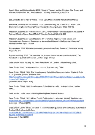45
Couch, Chris and Matthew Cocks. 2013. “Housing Vacancy and the Shrinking City: Trends and
Policies in the UK and the City of Liverpool.” Housing Studies 28(3): 499-519
Eco, Umberto. 2015. How to Write a Thesis. USA: Massachusetts Institute of Technology
Fitzpatrick, Suzanne and Hal Pawson. 2007. “Welfare Safety Net or Tenure of Choice? The
Dilemma Facing Social Housing Policy in England”. Housing Studies 22(2): 163-182
Fitzpatrick, Suzanne and Nicholas Pleace. 2012. “The Statutory Homeless System in England: A
Fair and Effective Rights-Based Model?” Housing Studies 27(2): 232-251
Fitzpatrick, Suzanne and Mark Stephens. 2014. “Welfare Regimes, Social Values and
Homelessness: Comparing Responses to Marginalised Groups in Six European Countries.”
Housing Studies 29(2): 215-234
Flyvberg Bent. 2006. “Five Misunderstandings about Case-Study Research”. Qualitative Inquiry
12(2): 219-245
Fontana and Frey. 2005. “The Interview”. In: Norman Denzin and Yvonna Lincoln (eds.) The
Handbook of Qualitative Research. London: Sage, 695-727
Great Britain. 1996. Housing Act 1996. Parts VI and VII. London: The Stationery Office.
Great Britain. 2011. Localism Act 2011. London: The Stationery Office.
Great Britain, DCLG. 2003. The Homelessness (Suitability of Accommodation) (England) Order
2003: guidance. [Online]. Available from:
http://webarchive.nationalarchives.gov.uk/20120919132719/www.communities.gov.uk/documents/
housing/pdf/156606.pdf
[Accessed on 28 August 2016]
Great Britain, DCLG. 2006. Homelessness Code of Guidance for Local Authorities. London:
HMSO.
Great Britain, DCLG. 2010. Estimating Housing Need. London: HMSO.
Great Britain, DCLG. 2011. A Plain English Guide to the Localism Act. [Online]. Available from:
https://www.gov.uk/government/uploads/system/uploads/attachment_data/file/5959/1896534.pdf
[Accessed 18 August 2016]
Great Britain, DCLG. 2012a. Allocation of accommodation: guidance for local housing authorities in
England. [Online]. Available from:
https://www.gov.uk/government/publications/allocation-of-accommodation-guidance-for-local-
housing-authorities-in-england
[Accessed 21 April 2016]
 