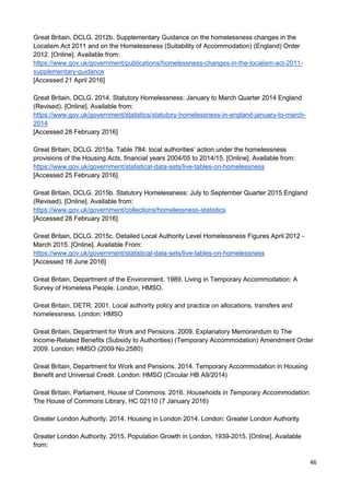 46
Great Britain, DCLG. 2012b. Supplementary Guidance on the homelessness changes in the
Localism Act 2011 and on the Homelessness (Suitability of Accommodation) (England) Order
2012. [Online]. Available from:
https://www.gov.uk/government/publications/homelessness-changes-in-the-localism-act-2011-
supplementary-guidance
[Accessed 21 April 2016]
Great Britain, DCLG. 2014. Statutory Homelessness: January to March Quarter 2014 England
(Revised). [Online]. Available from:
https://www.gov.uk/government/statistics/statutory-homelessness-in-england-january-to-march-
2014
[Accessed 28 February 2016]
Great Britain, DCLG. 2015a. Table 784: local authorities’ action under the homelessness
provisions of the Housing Acts, financial years 2004/05 to 2014/15. [Online]. Available from:
https://www.gov.uk/government/statistical-data-sets/live-tables-on-homelessness
[Accessed 25 February 2016]
Great Britain, DCLG. 2015b. Statutory Homelessness: July to September Quarter 2015 England
(Revised). [Online]. Available from:
https://www.gov.uk/government/collections/homelessness-statistics
[Accessed 28 February 2016]
Great Britain, DCLG. 2015c. Detailed Local Authority Level Homelessness Figures April 2012 -
March 2015. [Online]. Available From:
https://www.gov.uk/government/statistical-data-sets/live-tables-on-homelessness
[Accessed 18 June 2016]
Great Britain, Department of the Environment. 1989. Living in Temporary Accommodation: A
Survey of Homeless People. London, HMSO.
Great Britain, DETR. 2001. Local authority policy and practice on allocations, transfers and
homelessness. London: HMSO
Great Britain, Department for Work and Pensions. 2009. Explanatory Memorandum to The
Income-Related Benefits (Subsidy to Authorities) (Temporary Accommodation) Amendment Order
2009. London: HMSO (2009 No.2580)
Great Britain, Department for Work and Pensions. 2014. Temporary Accommodation in Housing
Benefit and Universal Credit. London: HMSO (Circular HB A9/2014)
Great Britain, Parliament, House of Commons. 2016. Households in Temporary Accommodation.
The House of Commons Library, HC 02110 (7 January 2016)
Greater London Authority. 2014. Housing in London 2014. London: Greater London Authority
Greater London Authority. 2015. Population Growth in London, 1939-2015. [Online]. Available
from:
 
