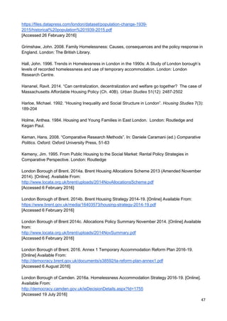 47
https://files.datapress.com/london/dataset/population-change-1939-
2015/historical%20population%201939-2015.pdf
[Accessed 26 February 2016]
Grimshaw, John. 2008. Family Homelessness: Causes, consequences and the policy response in
England. London: The British Library.
Hall, John. 1996. Trends in Homelessness in London in the 1990s: A Study of London borough’s
levels of recorded homelessness and use of temporary accommodation. London: London
Research Centre.
Hananel, Ravit. 2014. “Can centralization, decentralization and welfare go together? The case of
Massachusetts Affordable Housing Policy (Ch. 40B). Urban Studies 51(12): 2487-2502
Harloe, Michael. 1992. “Housing Inequality and Social Structure in London”. Housing Studies 7(3):
189-204
Holme, Anthea. 1984. Housing and Young Families in East London. London: Routledge and
Kegan Paul.
Keman, Hans. 2008. “Comparative Research Methods”. In: Daniele Caramani (ed.) Comparative
Politics. Oxford: Oxford University Press, 51-63
Kemeny, Jim. 1995. From Public Housing to the Social Market: Rental Policy Strategies in
Comparative Perspective. London: Routledge
London Borough of Brent. 2014a. Brent Housing Allocations Scheme 2013 (Amended November
2014). [Online]. Available From:
http://www.locata.org.uk/brent/uploads/2014NovAllocationsScheme.pdf
[Accessed 6 February 2016]
London Borough of Brent. 2014b. Brent Housing Strategy 2014-19. [Online] Available From:
https://www.brent.gov.uk/media/16403573/housing-strategy-2014-19.pdf
[Accessed 6 February 2016]
London Borough of Brent 2014c. Allocations Policy Summary November 2014. [Online] Available
from:
http://www.locata.org.uk/brent/uploads/2014NovSummary.pdf
[Accessed 6 February 2016]
London Borough of Brent. 2016. Annex 1 Temporary Accommodation Reform Plan 2016-19.
[Online] Available From:
http://democracy.brent.gov.uk/documents/s38592/ta-reform-plan-annex1.pdf
[Accessed 6 August 2016]
London Borough of Camden. 2016a. Homelessness Accommodation Strategy 2016-19. [Online].
Available From:
http://democracy.camden.gov.uk/ieDecisionDetails.aspx?Id=1755
[Accessed 19 July 2016]
 