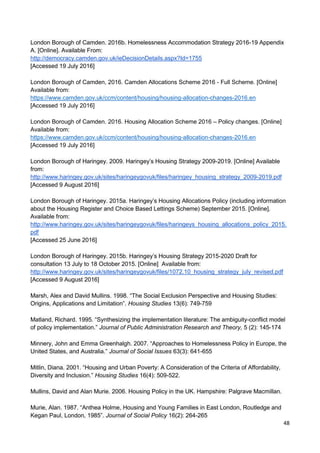 48
London Borough of Camden. 2016b. Homelessness Accommodation Strategy 2016-19 Appendix
A. [Online]. Available From:
http://democracy.camden.gov.uk/ieDecisionDetails.aspx?Id=1755
[Accessed 19 July 2016]
London Borough of Camden, 2016. Camden Allocations Scheme 2016 - Full Scheme. [Online]
Available from:
https://www.camden.gov.uk/ccm/content/housing/housing-allocation-changes-2016.en
[Accessed 19 July 2016]
London Borough of Camden. 2016. Housing Allocation Scheme 2016 – Policy changes. [Online]
Available from:
https://www.camden.gov.uk/ccm/content/housing/housing-allocation-changes-2016.en
[Accessed 19 July 2016]
London Borough of Haringey. 2009. Haringey’s Housing Strategy 2009-2019. [Online] Available
from:
http://www.haringey.gov.uk/sites/haringeygovuk/files/haringey_housing_strategy_2009-2019.pdf
[Accessed 9 August 2016]
London Borough of Haringey. 2015a. Haringey’s Housing Allocations Policy (including information
about the Housing Register and Choice Based Lettings Scheme) September 2015. [Online].
Available from:
http://www.haringey.gov.uk/sites/haringeygovuk/files/haringeys_housing_allocations_policy_2015.
pdf
[Accessed 25 June 2016]
London Borough of Haringey. 2015b. Haringey’s Housing Strategy 2015-2020 Draft for
consultation 13 July to 18 October 2015. [Online] Available from:
http://www.haringey.gov.uk/sites/haringeygovuk/files/1072.10_housing_strategy_july_revised.pdf
[Accessed 9 August 2016]
Marsh, Alex and David Mullins. 1998. “The Social Exclusion Perspective and Housing Studies:
Origins, Applications and Limitation”. Housing Studies 13(6): 749-759
Matland, Richard. 1995. “Synthesizing the implementation literature: The ambiguity-conflict model
of policy implementation.” Journal of Public Administration Research and Theory, 5 (2): 145-174
Minnery, John and Emma Greenhalgh. 2007. “Approaches to Homelessness Policy in Europe, the
United States, and Australia.” Journal of Social Issues 63(3): 641-655
Mitlin, Diana. 2001. “Housing and Urban Poverty: A Consideration of the Criteria of Affordability,
Diversity and Inclusion.” Housing Studies 16(4): 509-522.
Mullins, David and Alan Murie. 2006. Housing Policy in the UK. Hampshire: Palgrave Macmillan.
Murie, Alan. 1987. “Anthea Holme, Housing and Young Families in East London, Routledge and
Kegan Paul, London, 1985”. Journal of Social Policy 16(2): 264-265
 