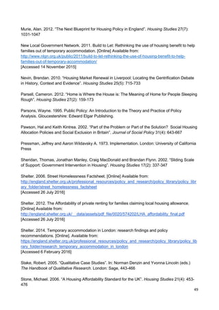 49
Murie, Alan. 2012. “The Next Blueprint for Housing Policy in England”. Housing Studies 27(7):
1031-1047
New Local Government Network. 2011. Build to Let: Rethinking the use of housing benefit to help
families out of temporary accommodation. [Online] Available from:
http://www.nlgn.org.uk/public/2011/build-to-let-rethinking-the-use-of-housing-benefit-to-help-
families-out-of-temporary-accommodation/
[Accessed 14 November 2015]
Nevin, Brendan. 2010. “Housing Market Renewal in Liverpool: Locating the Gentrification Debate
in History, Context and Evidence”. Housing Studies 25(5): 715-733
Parsell, Cameron. 2012. “Home is Where the House is: The Meaning of Home for People Sleeping
Rough”. Housing Studies 27(2): 159-173
Parsons, Wayne. 1995. Public Policy: An Introduction to the Theory and Practice of Policy
Analysis. Gloucestershire: Edward Elgar Publishing.
Pawson, Hal and Keith Kintrea. 2002. “Part of the Problem or Part of the Solution? Social Housing
Allocation Policies and Social Exclusion in Britain”. Journal of Social Policy 31(4): 643-667
Pressman, Jeffrey and Aaron Wildavsky A. 1973. Implementation. London: University of California
Press
Sheridan, Thomas, Jonathan Manley, Craig MacDonald and Brandan Flynn. 2002. “Sliding Scale
of Support: Government Intervention in Housing”. Housing Studies 17(2): 337-347
Shelter. 2006. Street Homelessness Factsheet. [Online] Available from:
http://england.shelter.org.uk/professional_resources/policy_and_research/policy_library/policy_libr
ary_folder/street_homelessness_factsheet
[Accessed 26 July 2016]
Shelter. 2012. The Affordability of private renting for families claiming local housing allowance.
[Online] Available from:
http://england.shelter.org.uk/__data/assets/pdf_file/0020/574202/LHA_affordability_final.pdf
[Accessed 26 July 2016]
Shelter. 2014. Temporary accommodation in London: research findings and policy
recommendations. [Online]. Available from:
https://england.shelter.org.uk/professional_resources/policy_and_research/policy_library/policy_lib
rary_folder/research_temporary_accommodation_in_london
[Accessed 6 February 2016]
Stake, Robert. 2005. “Qualitative Case Studies”. In: Norman Denzin and Yvonna Lincoln (eds.)
The Handbook of Qualitative Research. London: Sage, 443-466
Stone, Michael. 2006. “A Housing Affordability Standard for the UK”. Housing Studies 21(4): 453-
476
 