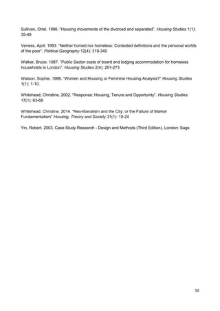50
Sullivan, Oriel. 1986. “Housing movements of the divorced and separated”. Housing Studies 1(1):
35-48
Veness, April. 1993. “Neither homed nor homeless: Contested definitions and the personal worlds
of the poor”. Political Geography 12(4): 319-340
Walker, Bruce. 1987. “Public Sector costs of board and lodging accommodation for homeless
households in London”. Housing Studies 2(4): 261-273
Watson, Sophie. 1986. “Women and Housing or Feminine Housing Analysis?” Housing Studies
1(1): 1-10.
Whitehead, Christine. 2002. “Response: Housing, Tenure and Opportunity”. Housing Studies
17(1): 63-68
Whitehead, Christine. 2014. “Neo-liberalism and the City: or the Failure of Market
Fundamentalism” Housing, Theory and Society 31(1): 19-24
Yin, Robert. 2003. Case Study Research - Design and Methods (Third Edition). London: Sage
 