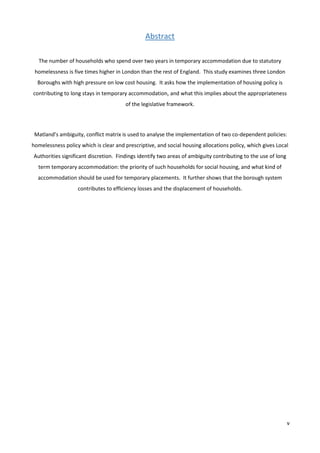 v
Abstract
The number of households who spend over two years in temporary accommodation due to statutory
homelessness is five times higher in London than the rest of England. This study examines three London
Boroughs with high pressure on low cost housing. It asks how the implementation of housing policy is
contributing to long stays in temporary accommodation, and what this implies about the appropriateness
of the legislative framework.
Matland’s ambiguity, conflict matrix is used to analyse the implementation of two co-dependent policies:
homelessness policy which is clear and prescriptive, and social housing allocations policy, which gives Local
Authorities significant discretion. Findings identify two areas of ambiguity contributing to the use of long
term temporary accommodation: the priority of such households for social housing, and what kind of
accommodation should be used for temporary placements. It further shows that the borough system
contributes to efficiency losses and the displacement of households.
 