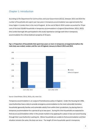 1
Chapter 1: Introduction
According to the Department for Communities and Local Government (DCLG), between 2013 and 2014 the
number of households who spent over two years in temporary accommodation was approximately five
times higher in London than in the rest of England. At the end of March 2014 London accounted for 74 per
cent of the total 58,440 households in temporary accommodation in England (Great Britain, DCLG, 2015).
One London borough who participated in this study reported an average wait time in temporary
accommodation for a three bedroom property of 19 years.
Fig 1.1 Proportion of households that spent two years or more in temporary arrangements before the
main duty was ended, London and the rest of England, January to March 2013 and 2014
Source: Great Britain, DCLG, 2014, p.16, chart.11a
Temporary accommodation is an output of homelessness policy in England. Under the Housing Act 1996,
Local Authorities have a duty to provide emergency accommodation to the most vulnerable homeless
households (generally families and vulnerable adults) from within their jurisdictions, by placing them in
temporary accommodation for a period of up to two years. During this time households are expected to
find secure accommodation either in the private market or by applying for a place in low cost social housing
through their Local Authority’s waiting list. Where households are unable to find accommodation and their
situation remains the same, the duty can recur. The length of time households spend in temporary
 