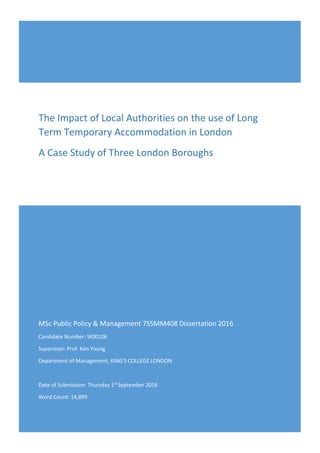 MSc Public Policy & Management 7SSMM408 Dissertation 2016
Candidate Number: W00106
Supervisor: Prof. Ken Young
Department of Management, KING'S COLLEGE LONDON
Date of Submission: Thursday 1st
September 2016
Word Count: 14,899
The Impact of Local Authorities on the use of Long
Term Temporary Accommodation in London
A Case Study of Three London Boroughs
 