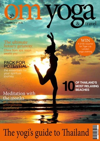 omyoga& travel
The yogi’s guide to Thailand
JANUARY 2015 - £4.25
10
OF THAILAND’S
MOST RELAXING
BEACHES
The ultimate
luxury getaway
Chiva Som spa resort
awaits you
PACK FOR
POTENTIAL
the essentials for
your spiritual
journey
Meditation with
the monks
an insightful and
unforgettable
experience
WIN
A £100 voucher
for Tiger Lily
London
yoga clothing
 