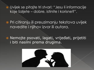    Uvijek se pitajte tri stvari: “Jesu li informacije
    koje šaljete – dobre, istinite i korisne?”.

   Pri citiranju ili preuzimanju tekstova uvijek
    navedite i njihov izvor ili autora.

   Nemojte psovati, lagati, vrijeđati, prijetiti
    i biti nasilni prema drugima.
 