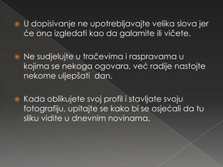    U dopisivanje ne upotrebljavajte velika slova jer
    će ona izgledati kao da galamite ili vičete.

   Ne sudjelujte u tračevima i raspravama u
    kojima se nekoga ogovara, već radije nastojte
    nekome uljepšati dan.

   Kada oblikujete svoj profil i stavljate svoju
    fotografiju, upitajte se kako bi se osjećali da tu
    sliku vidite u dnevnim novinama.
 