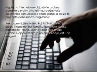 Nigdje na internetu ne objavljujte osobne
podatke o svojim prijateljima, sadržaj vaše
elektronske komunikacije ili fotografije, a da za to
prije niste dobili njihovu suglasnost.

 Ne raspravljajte s onima koji ismijavaju nečiji
izgled ili osobine, odnosno koji potpiruju vjerske,
nacionalne, rasne, spolne ili bilo koje druge
sukobe. Najbolja reakcija na provokacije jest – ne
reagirati.
 
