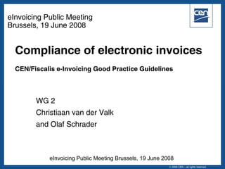 eInvoicing Public Meeting
Brussels, 19 June 2008


  Compliance of electronic invoices
  CEN/Fiscalis e-Invoicing Good Practice Guidelines



        WG 2
        Christiaan van der Valk
        and Olaf Schrader



            eInvoicing Public Meeting Brussels, 19 June 2008
                                                             ©2005 CEN – all rights reserved
                                                          © 2008 CEN – all rights reserved
 