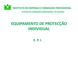 EQUIPAMENTO DE PROTECÇÃO
INDIVIDUAL
E. P. I.
INSTITUTO DE EMPREGO E FORMAÇÃO PROFISSIONAL
CENTRO DE FORMAÇÃO PROFISSIONAL DE ALVERCA
 