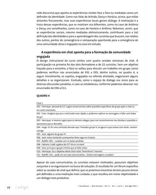 18 | artigo
rede discursiva que aponta as experiências vividas face a face ou mediadas como um
definidor da identidade. Como nas falas de Arlindo, Darcy e Horácio, acima, que estão
distantes fisicamente, mas suas experiências locais geram diálogo. A motivação é a
troca dessas experiências, que se mostram ora diferentes, como no caso de Antônio
e Darcy, ora semelhantes, como no caso de Horácio e Antônio. Notamos, assim, que
as experiências sociais, mesmo mediadas eletronicamente, contribuem para a (re)
definição das identidades e para a aprendizagem dos cursistas que buscam, nos relatos
dos outros, pontos de convergência e comparação apontando para a emergência de
uma comunidade ativa e engajada no caso em estudo.
A experiência em chat aponta para a formação de comunidade
engajada
O design instrucional do curso contou com quatro sessões semanais de chat. A
participação na primeira foi dos dois formadores e de 22 cursistas. Sem um objetivo
traçado para o encontro, o foco se voltou para discutir um trabalho em grupo, como
podemos verificar nos enunciados de E01 a E05, dentre outros, no quadro 4, a
seguir. Inicialmente, os sujeitos, engajados na referida atividade, negociaram alguns
detalhes e se organizaram. Contudo, como o espaço de diálogo era único para as
diversas discussões paralelas, o caos se estabeleceu, conforme podemos observar nos
enunciados de E06 a E11:
QUADRO 4
Chat 1
E01 - Henrique: pessoal do G7, sugiro conversarmos sobre questões específicas do grupo após o chat ou
em outro momento.
E02 - Caio: imagino que por e-mail anda mais rápido, e podemos replicar as mensagens e falar com todos
do g.6
E03 - Henrique: o mesmo sugiro para os demais colegas, para nos concentrarmos nas dúvidas e questões a
apresentar para o Reinaldo
E04 - Jorge: ih, fiz uma confusão danada aqui. Prezados grupo 4, só agora vi que estava com vocês. contem
comigo
E05 - José: alguém do grupo 3?
E06 - José: estou tentando acompanhar feito cego em tiroteio
E07 - Adolfo: Bitt... cuidado com as balas perdidas
E08 - Fabiana: Cadê a galera do G7? Só eu na área?
E09 - José: já vi que o grupo 3 tinha que se falar antes
E10 - Henrique: Ou o objetivo deste chat é este “brainstorm” mesmo?
E11 - Adolfo: Sim... pode ser um caos comunicativo... tantas mensagens cruzadas!
Apesar do caos comunicativo, os cursistas estavam motivados, possuíam objetivos
conjuntos e se organizaram na busca de soluções. O resultado foi um fórum específico
sobre as sessões de chat que definiu que os próximos encontros teriam poucos temas
pré-definidos e uma mediação mais cuidada, o que resultou em maior objetividade e
um diálogo mais produtivo.
| Educ.&Tecnol. | Belo Horizonte | Vol. 17 | No
2 | p.9-23 | mai./ago. 2012 |
 