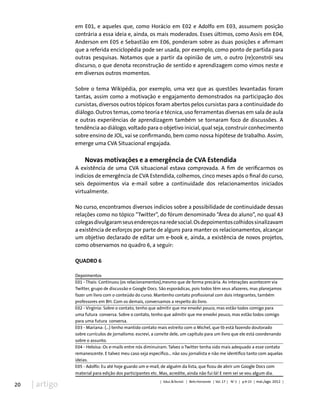 20 | artigo
em E01, e aqueles que, como Horácio em E02 e Adolfo em E03, assumem posição
contrária a essa ideia e, ainda, os mais moderados. Esses últimos, como Assis em E04,
Anderson em E05 e Sebastião em E06, ponderam sobre as duas posições e afirmam
que a referida enciclopédia pode ser usada, por exemplo, como ponto de partida para
outras pesquisas. Notamos que a partir da opinião de um, o outro (re)constrói seu
discurso, o que denota reconstrução de sentido e aprendizagem como vimos neste e
em diversos outros momentos.
Sobre o tema Wikipédia, por exemplo, uma vez que as questões levantadas foram
tantas, assim como a motivação e engajamento demonstrados na participação dos
cursistas, diversos outros tópicos foram abertos pelos cursistas para a continuidade do
diálogo. Outros temas, como teoria e técnica, uso ferramentas diversas em sala de aula
e outras experiências de aprendizagem também se tornaram foco de discussões. A
tendência ao diálogo, voltado para o objetivo inicial, qual seja, construir conhecimento
sobre ensino de JOL, vai se confirmando, bem como nossa hipótese de trabalho. Assim,
emerge uma CVA Situacional engajada.
Novas motivações e a emergência de CVA Estendida
A existência de uma CVA situacional estava comprovada. A fim de verificarmos os
indícios de emergência de CVA Estendida, colhemos, cinco meses após o final do curso,
seis depoimentos via e-mail sobre a continuidade dos relacionamentos iniciados
virtualmente.
No curso, encontramos diversos indícios sobre a possibilidade de continuidade dessas
relações como no tópico “Twitter”, do fórum denominado “Área do aluno”, no qual 43
colegasdivulgaramseusendereçosnaredesocial.Osdepoimentoscolhidossinalizavam
a existência de esforços por parte de alguns para manter os relacionamentos, alcançar
um objetivo declarado de editar um e-book e, ainda, a existência de novos projetos,
como observamos no quadro 6, a seguir:
QUADRO 6
Depoimentos
E01 - Thais: Continuou (os relacionamentos),mesmo que de forma precária. As interações acontecem via
Twitter, grupo de discussão e Google Docs. São esporádicas, pois todos têm seus afazeres, mas planejamos
fazer um livro com o conteúdo do curso. Mantenho contato profissional com dois integrantes, também
professores em BH. Com os demais, conversamos a respeito do livro.
E02 - Virgínia: Sobre o contato, tenho que admitir que me envolvi pouco, mas estão todos comigo para
uma futura conversa. Sobre o contato, tenho que admitir que me envolvi pouco, mas estão todos comigo
para uma futura conversa.
E03 - Mariana: (...) tenho mantido contato mais estreito com o Michel, que tb está fazendo doutorado
sobre currículos de jornalismo. escrevi, a convite dele, um capítulo para um livro que ele está coordenando
sobre o assunto.
E04 - Heloísa: Os e-mails entre nós diminuíram. Talvez o Twitter tenha sido mais adequado a esse contato
remanescente. E talvez meu caso seja específico... não sou jornalista e não me identifico tanto com aquelas
ideias.
E05 - Adolfo: Eu até hoje guardo um e-mail, de alguém da lista, que ficou de abrir um Google Docs com
material para edição dos participantes etc. Mas, acredite, ainda não fui lá! E nem sei se vou algum dia.
| Educ.&Tecnol. | Belo Horizonte | Vol. 17 | No
2 | p.9-23 | mai./ago. 2012 |
 