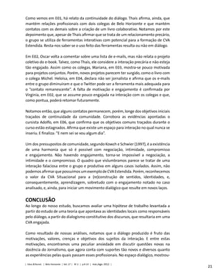 21
Como vemos em E01, há relato da continuidade do diálogo. Thaís afirma, ainda, que
mantém relações profissionais com dois colegas de Belo Horizonte e que mantém
contatos com os demais sobre a criação de um livro colaborativo. Notamos por este
depoimento que, apesar de Thaís afirmar que se trata de um relacionamento precário,
o grupo se utiliza de ferramentas interativas com potencial para a formação de CVA
Estendida. Resta-nos saber se o uso feito das ferramentas resulta ou não em diálogo.
Em E02, Oscar volta a comentar sobre uma lista de e-mails, mas não relata o projeto
coletivo do e-book. Talvez, como Thaís, ele considere a interação precária e não esteja
tão engajado. Assim como os colegas, Mariana, em E03, mostra-se pouco motivada
para projetos conjuntos. Porém, novos projetos parecem ter surgido, como o livro com
o colega Michel. Heloísa, em E04, declara não ser jornalista e afirma que os e-mails
entre o grupo diminuíram e que o Twitter pode ser a ferramenta mais adequada para
o “contato remanescente”. A falta de motivação e engajamento é confirmada por
Virgínia, em E02, que se assume pouco engajada na interação com os colegas e que,
como pontua, poderá retomar futuramente.
Notamos então, que alguns contatos permanecem, porém, longe dos objetivos iniciais
traçados de continuidade da comunidade. Corrobora as evidências apontadas o
cursista Adolfo, em E06, que confirma que os objetivos comuns traçados durante o
curso estão estagnados. Afirma que existe um espaço para interação no qual nunca se
inseriu. E finaliza: “E nem sei se vou algum dia”.
Um dos pressupostos de comunidade, segundo Kowch e Schwier (1997), é a existência
de uma harmonia que só é possível com negociação, intimidade, compromisso
e engajamento. Não havendo engajamento, torna-se impossível a negociação, a
intimidade e o compromisso. O quadro que vislumbramos parece se tratar de uma
interação falaciosa entre o grupo e produtiva em alguns casos isolados. Assim, não
podemos afirmar que possuímos um exemplo de CVA Estendida. Porém, reconhecemos
o valor da CVA Situacional para a (re)construção de sentidos, identidades, e,
consequentemente, aprendizagem, sobretudo com o engajamento notado no caso
analisado, e, ainda, para iniciar um movimento dialógico que resulte em novos laços.
Conclusão
Ao longo do nosso estudo, buscamos avaliar uma hipótese de trabalho levantada a
partir do estudo de uma teoria que apontava as identidades locais como responsáveis
pelo diálogo, a partir do dialogismo constitutivo dos discursos, que resultaria em uma
CVA engajada.
Como resultado de nossas análises, notamos que o diálogo produzido é fruto das
motivações, valores, crenças e objetivos dos sujeitos da interação. E entre estas
motivações, encontramos uma peculiar ansiedade em discutir questões novas na
docência do Jornalismo, que agora conta com suportes tão novos e diversos quanto
as experiências pelas quais passam esses profissionais. No espaço dialógico, mostrou-
| Educ.&Tecnol. | Belo Horizonte | Vol. 17 | No
2 | p.9-23 | mai./ago. 2012 |
 
