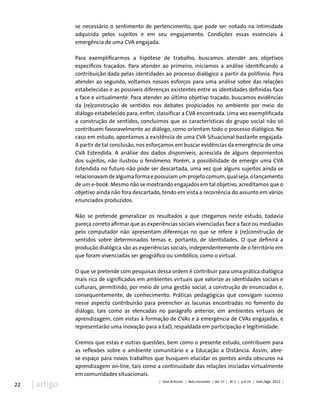 22 | artigo
se necessário o sentimento de pertencimento, que pode ser notado na intimidade
adquirida pelos sujeitos e em seu engajamento. Condições essas essenciais à
emergência de uma CVA engajada.
Para exemplificarmos a hipótese de trabalho, buscamos atender aos objetivos
específicos traçados. Para atender ao primeiro, iniciamos a análise identificando a
contribuição dada pelas identidades ao processo dialógico a partir da polifonia. Para
atender ao segundo, voltamos nossos esforços para uma análise sobre das relações
estabelecidas e as possíveis diferenças existentes entre as identidades definidas face
a face e virtualmente. Para atender ao último objetivo traçado, buscamos evidências
da (re)construção de sentidos nos debates propiciados no ambiente por meio do
diálogo estabelecido para, enfim, classificar a CVA encontrada. Uma vez exemplificada
a construção de sentidos, concluímos que as características do grupo social não só
contribuem favoravelmente ao diálogo, como orientam todo o processo dialógico. No
caso em estudo, apontamos a existência de uma CVA Situacional bastante engajada.
A partir de tal conclusão, nos esforçamos em buscar evidências da emergência de uma
CVA Estendida. A análise dos dados disponíveis, acrescida de alguns depoimentos
dos sujeitos, não ilustrou o fenômeno. Porém, a possibilidade de emergir uma CVA
Estendida no futuro não pode ser descartada, uma vez que alguns sujeitos ainda se
relacionavamdealgumaformaepossuíamumprojetocomum,qualseja,olançamento
de um e-book. Mesmo não se mostrando engajados em tal objetivo, acreditamos que o
objetivo ainda não fora descartado, tendo em vista a recorrência do assunto em vários
enunciados produzidos.
Não se pretende generalizar os resultados a que chegamos neste estudo, todavia
pareça correto afirmar que as experiências sociais vivenciadas face a face ou mediadas
pelo computador não apresentam diferenças no que se refere à (re)construção de
sentidos sobre determinados temas e, portanto, de identidades. O que definirá a
produção dialógica são as experiências sociais, independentemente de o território em
que foram vivenciadas ser geográfico ou simbólico, como o virtual.
O que se pretende com pesquisas dessa ordem é contribuir para uma prática dialógica
mais rica de significados em ambientes virtuais que valorize as identidades sociais e
culturais, permitindo, por meio de uma gestão social, a construção de enunciados e,
consequentemente, de conhecimento. Práticas pedagógicas que consigam sucesso
nesse aspecto contribuirão para preencher as lacunas encontradas no fomento do
diálogo, tais como as elencadas no parágrafo anterior, em ambientes virtuais de
aprendizagem, com vistas à formação de CVAs e à emergência de CVAs engajadas, e
representarão uma inovação para a EaD, respaldada em participação e legitimidade.
Cremos que estas e outras questões, bem como o presente estudo, contribuem para
as reflexões sobre o ambiente comunitário e a Educação a Distância. Assim, abre-
se espaço para novos trabalhos que busquem elucidar os pontos ainda obscuros na
aprendizagem on-line, tais como a continuidade das relações iniciadas virtualmente
em comunidades situacionais.
| Educ.&Tecnol. | Belo Horizonte | Vol. 17 | No
2 | p.9-23 | mai./ago. 2012 |
 