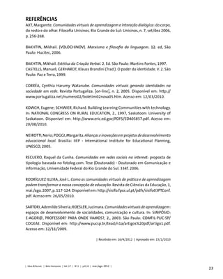 23
Referências
AXT, Margarete. Comunidades virtuais de aprendizagem e interação dialógica: do corpo,
do rosto e do olhar. Filosofia Unisinos. Rio Grande do Sul: Unisinos, n. 7, set/dez 2006,
p. 256-268.
BAKHTIN, Mikhail. (VOLOCHINOV). Marxismo e filosofia da linguagem. 12. ed, São
Paulo: Hucitec, 2006.
BAKHTIN, Mikhail. Estética da Criação Verbal. 2. Ed. São Paulo: Martins Fontes, 1997.
CASTELLS, Manuel; GERHARDT, Klauss Brandini (Trad.). O poder da identidade. V. 2. São
Paulo: Paz e Terra, 1999.
CORRÊA, Cynthia Harumy Watanabe. Comunidades virtuais gerando identidades na
sociedade em rede. Revista Portugaliza. [on-line], n. 2, 2005. Disponível em: http://
www.portugaliza.net/numero02/boletim02nova05.htm. Acesso em: 12/03/2010.
KOWCH, Eugene; SCHWIER, Richard. Building Learning Communities with technology.
In: NATIONAL CONGRESS ON RURAL EDUCATION, 2., 1997, Saskatoon: University of
Saskatoon. Disponível em: http://www.eric.ed.gov/PDFS/ED405857.pdf. Acesso em:
20/08/2010.
NEIROTTI,Nerio;POGGI,Margarita.Aliançaseinovaçõesemprojetosdedesenvolvimento
educacional local. Brasília: IIEP - International Institute for Educational Planning,
UNESCO, 2005.
RECUERO, Raquel da Cunha. Comunidades em redes sociais na internet: proposta de
tipologia baseada no fotolog.com. Tese (Doutorado) - Doutorado em Comunicação e
Informação, Universidade Federal do Rio Grande do Sul. 334f. 2006.
RODRÍGUEZ ILLERA, José L. Como as comunidades virtuais de prática e de aprendizagem
podem transformar a nossa concepção de educação. Revista de Ciências da Educação, 3,
mai./ago. 2007, p. 117-124. Disponível em: http://sisifo.fpce.ul.pt/pdfs/sisifo03PTConf.
pdf. Acesso em: 26/05/2010.
SARTORI,AdemildeSilveria;ROESLER,Jucimara.Comunidadesvirtuaisdeaprendizagem:
espaços de desenvolvimento de socialidades, comunicação e cultura. In: SIMPÓSIO:
E-AGOR@, PROFESSOR? PARA ONDE VAMOS?, 2., 2003. São Paulo: COMFIL-PUC-SP/
COGEAE. Disponível em: http://www.pucsp.br/tead/n1a/artigos%20pdf/artigo1.pdf.
Acesso em: 12/11/2009.
| Recebido em: 16/4/2012 | Aprovado em: 15/1/2013
| Educ.&Tecnol. | Belo Horizonte | Vol. 17 | No
2 | p.9-23 | mai./ago. 2012 |
 