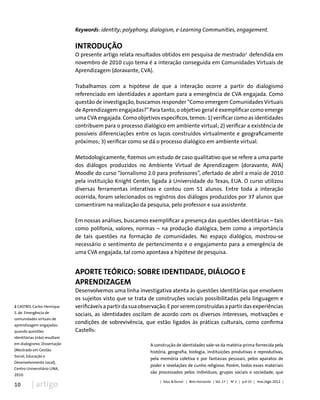 10 | artigo
Keywords: identity; polyphony, dialogism, e-Learning Communities, engagement.
Introdução
O presente artigo relata resultados obtidos em pesquisa de mestrado2
defendida em
novembro de 2010 cujo tema é a interação conseguida em Comunidades Virtuais de
Aprendizagem (doravante, CVA).
Trabalhamos com a hipótese de que a interação ocorre a partir do dialogismo
referenciado em identidades e apontam para a emergência de CVA engajada. Como
questão de investigação, buscamos responder “Como emergem Comunidades Virtuais
de Aprendizagem engajadas?”Para tanto, o objetivo geral é exemplificar como emerge
uma CVA engajada. Como objetivos específicos, temos: 1) verificar como as identidades
contribuem para o processo dialógico em ambiente virtual; 2) verificar a existência de
possíveis diferenciações entre os laços construídos virtualmente e geograficamente
próximos; 3) verificar como se dá o processo dialógico em ambiente virtual.
Metodologicamente, fizemos um estudo de caso qualitativo que se refere a uma parte
dos diálogos produzidos no Ambiente Virtual de Aprendizagem (doravante, AVA)
Moodle do curso “Jornalismo 2.0 para professores”, ofertado de abril a maio de 2010
pela instituição Knight Center, ligada à Universidade do Texas, EUA. O curso utilizou
diversas ferramentas interativas e contou com 51 alunos. Entre toda a interação
ocorrida, foram selecionados os registros dos diálogos produzidos por 37 alunos que
consentiram na realização da pesquisa, pelo professor e sua assistente.
Em nossas análises, buscamos exemplificar a presença das questões identitárias – tais
como polifonia, valores, normas – na produção dialógica, bem como a importância
de tais questões na formação de comunidades. No espaço dialógico, mostrou-se
necessário o sentimento de pertencimento e o engajamento para a emergência de
uma CVA engajada, tal como apontava a hipótese de pesquisa.
Aporte teórico: sobre identidade, diálogo e
aprendizagem
Desenvolvemos uma linha investigativa atenta às questões identitárias que envolvem
os sujeitos visto que se trata de construções sociais possibilitadas pela linguagem e
verificáveisapartirdasuaobservação.Eporseremconstruídasapartirdasexperiências
sociais, as identidades oscilam de acordo com os diversos interesses, motivações e
condições de sobrevivência, que estão ligados às práticas culturais, como confirma
Castells:
A construção de identidades vale-se da matéria-prima fornecida pela
história, geografia, biologia, instituições produtivas e reprodutivas,
pela memória coletiva e por fantasias pessoais, pelos aparatos de
poder e revelações de cunho religioso. Porém, todos esses materiais
são processados pelos indivíduos, grupos sociais e sociedade, que
| Educ.&Tecnol. | Belo Horizonte | Vol. 17 | No
2 | p.9-23 | mai./ago 2012 |
2 CASTRO, Carlos Henrique
S. de. Emergência de
comunidades virtuais de
aprendizagem engajadas:
quando questões
identitárias (não) resultam
em dialogismo. Dissertação
(Mestrado em Gestão
Social, Educação e
Desenvolvimento Local),
Centro Universitário UNA,
2010.
 