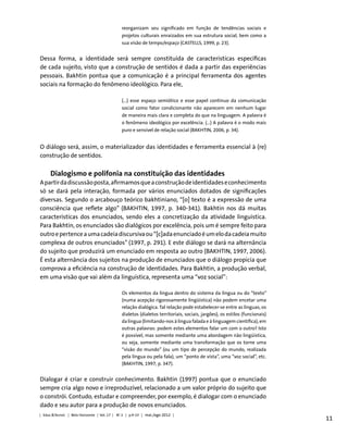 11
reorganizam seu significado em função de tendências sociais e
projetos culturais enraizados em sua estrutura social, bem como a
sua visão de tempo/espaço (CASTELLS, 1999, p. 23).
Dessa forma, a identidade será sempre constituída de características específicas
de cada sujeito, visto que a construção de sentidos é dada a partir das experiências
pessoais. Bakhtin pontua que a comunicação é a principal ferramenta dos agentes
sociais na formação do fenômeno ideológico. Para ele,
(...) esse espaço semiótico e esse papel contínuo da comunicação
social como fator condicionante não aparecem em nenhum lugar
de maneira mais clara e completa do que na linguagem. A palavra é
o fenômeno ideológico por excelência. (...) A palavra é o modo mais
puro e sensível de relação social (BAKHTIN, 2006, p. 34).
O diálogo será, assim, o materializador das identidades e ferramenta essencial à (re)
construção de sentidos.
Dialogismo e polifonia na constituição das identidades
Apartirdadiscussãoposta,afirmamosqueaconstruçãodeidentidadeseconhecimento
só se dará pela interação, formada por vários enunciados dotados de significações
diversas. Segundo o arcabouço teórico bakhtiniano, “[o] texto é a expressão de uma
consciência que reflete algo” (BAKHTIN, 1997, p. 340-341). Bakhtin nos dá muitas
características dos enunciados, sendo eles a concretização da atividade linguística.
Para Bakhtin, os enunciados são dialógicos por excelência, pois um é sempre feito para
outroepertenceaumacadeiadiscursivaou“[c]adaenunciadoéumelodacadeiamuito
complexa de outros enunciados” (1997, p. 291). E este diálogo se dará na alternância
do sujeito que produzirá um enunciado em resposta ao outro (BAKHTIN, 1997, 2006).
É esta alternância dos sujeitos na produção de enunciados que o diálogo propicia que
comprova a eficiência na construção de identidades. Para Bakhtin, a produção verbal,
em uma visão que vai além da linguística, representa uma “voz social”:
Os elementos da língua dentro do sistema da língua ou do “texto”
(numa acepção rigorosamente lingüística) não podem encetar uma
relação dialógica. Tal relação pode estabelecer-se entre as línguas, os
dialetos (dialetos territoriais, sociais, jargões), os estilos (funcionais)
da língua (limitando-nos à língua falada e à linguagem científica), em
outras palavras: podem estes elementos falar um com o outro? Isto
é possível, mas somente mediante uma abordagem não lingüística,
ou seja, somente mediante uma transformação que os torne uma
“visão do mundo” (ou um tipo de percepção do mundo, realizada
pela língua ou pela fala), um “ponto de vista”, uma “voz social”, etc.
(BAKHTIN, 1997, p. 347).
Dialogar é criar e construir conhecimento. Bakhtin (1997) pontua que o enunciado
sempre cria algo novo e irreproduzível, relacionado a um valor próprio do sujeito que
o constrói. Contudo, estudar e compreender, por exemplo, é dialogar com o enunciado
dado e seu autor para a produção de novos enunciados.
| Educ.&Tecnol. | Belo Horizonte | Vol. 17 | No
2 | p.9-23 | mai./ago 2012 |
 