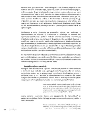 12 | artigo
Osenunciados,queconcretizamaatividadelinguística,sãoformadosporpalavras.Para
Bakhtin: “Em cada palavra há vozes, vozes que podem ser infinitamente longínquas,
anônimas, quase despersonalizadas (...), inapreensíveis, e vozes próximas que soam
simultaneamente”(1997, p. 353). O sentido, por sua vez, será construído pela presença
dessas diversas vozes e as individualidades que trazem, como vozes sociais que são,
como esclarece Bakhtin: “O sentido se distribui entre as diversas vozes” (1997, p.
342). Além das vozes que ecoam nos enunciados, há as vozes do autor e leitor com
suas respectivas cargas sociais. Visto que o dialogismo é dotado de características
sociais, evidencia-se então sua importância na constituição das identidades e de
aprendizagem.
Finalizamos a seção elencando as proposições teóricas que nortearam o
desenvolvimento da pesquisa: 1) A identidade e a diferença são baseadas em
significados constituídos a partir de atributos culturais socialmente adquiridos; 2)
O dialogismo só se torna possível a partir da polifonia; 3) A identidade é gerada e
modificada a partir das relações sociais; 4) O dialogismo será dotado de ideologias
típicas identitárias; 5) A identidade se concretiza por meio da atividade linguística, ou
seja, da construção de enunciados, que são conjuntos de signos cheios de significados
socialmente atribuídos e, portanto, polifônicos; e 6) Novos diálogos permitem a (re)
construção de sentidos e, portanto, de identidades.
Na mesma linha de pensamento, nota-se a relevância da constituição de comunidades
para a existência de um processo de trocas ideológicas, que resultará em aprendizagem
de emissor e receptor. O espaço comunitário é o espaço onde os sujeitos da mesma
comunidade linguística se situam (BAKHTIN, 2006).
Conceituando comunidade
Rodríguez Illera esclarece que a palavra comunidade provém do latim commune
e communis cuja tradução para o português seria “conjuntamente, em comum,
conjunto de pessoas que se vinculam pelo cumprimento de obrigações comuns e
recíprocas” (2007, p. 117). Notamos no conceito a questão da interação e dos valores
que possibilitarão a busca por objetivos comuns. Pode-se afirmar que sem interação as
relações para a formação de comunidades não ocorreriam, como afirma Axt:
Abasedesustentaçãodeumacomunidade,noquetemdemaisgeral,
parece ser fundamentalmente a interação. Algum tipo de interação,
que sustente, nem que seja uma comunicação incipiente, parece ser
sempre condição necessária para processos auto-organizativos de
qualquer comunidade no mundo (AXT, 2006, p. 259).
Assim, somente poderemos chamar um agrupamento de “comunidade” se
evidenciarmos diálogo. Neirotti e Poggi acrescentam as propriedades necessárias a
uma comunidade:
Vínculos sociais densos e demandantes; filiação e implicação em
instituições; rituais; existência de grupos reduzidos; percepções de
| Educ.&Tecnol. | Belo Horizonte | Vol. 17 | No
2 | p.9-23 | mai./ago 2012 |
 