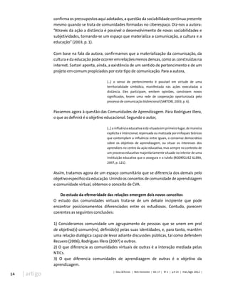 14 | artigo
confirma os pressupostos aqui adotados, a questão da sociabilidade continua presente
mesmo quando se trata de comunidades formadas no ciberespaço. Diz-nos a autora:
“Através da ação a distância é possível o desenvolvimento de novas sociabilidades e
subjetividades, tornando-se um espaço que materializa a comunicação, a cultura e a
educação” (2003, p. 1).
Com base na fala da autora, confirmamos que a materialização da comunicação, da
cultura e da educação pode ocorrer em relações menos densas, como as construídas na
internet. Sartori aponta, ainda, a existência de um sentido de pertencimento e de um
projeto em comum propiciados por este tipo de comunicação. Para a autora,
(...) o senso de pertencimento é possível em virtude de uma
territorialidade simbólica, manifestada nas ações executadas a
distância. Eles participam, emitem opiniões, constroem novos
significados, tecem uma rede de cooperação oportunizada pelo
processo de comunicação bidirecional (SARTORI, 2003, p. 6).
Passemos agora à questão das Comunidades de Aprendizagem. Para Rodríguez Illera,
o que as definirá é o objetivo educacional. Segundo o autor,
(...) a influência educativa está situada em primeiro lugar, de maneira
explícita e intencional, repensada ou matizada por enfoques teóricos
que contemplam a influência entre iguais, o consenso democrático
sobre os objetivos de aprendizagem, ou situar os interesses dos
aprendizes no centro da ação educativa, mas sempre no contexto de
um processo educativo majoritariamente situado no interior de uma
instituição educativa que o assegura e o tutela (RODRÍGUEZ ILLERA,
2007, p. 121).
Assim, tratamos agora de um espaço comunitário que se diferencia dos demais pelo
objetivo específico da educação. Unindo os conceitos de comunidade de aprendizagem
e comunidade virtual, obtemos o conceito de CVA.
Do estudo da efemeridade das relações emergem dois novos conceitos
O estudo das comunidades virtuais trata-se de um debate incipiente que pode
encontrar posicionamentos diferenciados entre os estudiosos. Contudo, parecem
coerentes as seguintes conclusões:
1) Consideramos comunidade um agrupamento de pessoas que se unem em prol
de objetivo(s) comum(ns), definido(s) pelas suas identidades, e, para tanto, mantêm
uma relação dialógica capaz de levar adiante discussões públicas, tal como defendem
Recuero (2006), Rodrigues Illera (2007) e outros.
2) O que diferencia as comunidades virtuais de outras é a interação mediada pelas
NTICs.
3) O que diferencia comunidades de aprendizagem de outras é o objetivo da
aprendizagem.
| Educ.&Tecnol. | Belo Horizonte | Vol. 17 | No
2 | p.9-23 | mai./ago. 2012 |
 