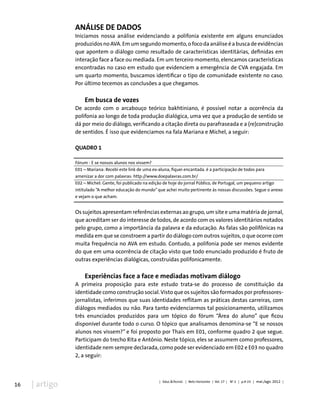 16 | artigo
Análise de dados
Iniciamos nossa análise evidenciando a polifonia existente em alguns enunciados
produzidosnoAVA.Emumsegundomomento,ofocodaanáliseéabuscadeevidências
que apontem o diálogo como resultado de características identitárias, definidas em
interação face a face ou mediada. Em um terceiro momento, elencamos características
encontradas no caso em estudo que evidenciem a emergência de CVA engajada. Em
um quarto momento, buscamos identificar o tipo de comunidade existente no caso.
Por último tecemos as conclusões a que chegamos.
Em busca de vozes
De acordo com o arcabouço teórico bakhtiniano, é possível notar a ocorrência da
polifonia ao longo de toda produção dialógica, uma vez que a produção de sentido se
dá por meio do diálogo, verificando a citação direta ou parafraseada e a (re)construção
de sentidos. É isso que evidenciamos na fala Mariana e Michel, a seguir:
QUADRO 1
Fórum - E se nossos alunos nos vissem?
E01 – Mariana: Recebi este link de uma ex-aluna, fiquei encantada. é a participação de todos para
amenizar a dor com palavras: http://www.doepalavras.com.br/
E02 – Michel: Gente, foi publicado na edição de hoje do jornal Público, de Portugal, um pequeno artigo
intitulado “A melhor educação do mundo” que achei muito pertinente às nossas discussões. Segue o anexo
e vejam o que acham.
Os sujeitos apresentam referências externas ao grupo, um site e uma matéria de jornal,
que acreditam ser do interesse de todos, de acordo com os valores identitários notados
pelo grupo, como a importância da palavra e da educação. As falas são polifônicas na
medida em que se constroem a partir do diálogo com outros sujeitos, o que ocorre com
muita frequência no AVA em estudo. Contudo, a polifonia pode ser menos evidente
do que em uma ocorrência de citação visto que todo enunciado produzido é fruto de
outras experiências dialógicas, construídas polifonicamente.
Experiências face a face e mediadas motivam diálogo
A primeira proposição para este estudo trata-se do processo de constituição da
identidade como construção social.Visto que os sujeitos são formados por professores-
jornalistas, inferimos que suas identidades reflitam as práticas destas carreiras, com
diálogos mediados ou não. Para tanto evidenciarmos tal posicionamento, utilizamos
três enunciados produzidos para um tópico do fórum “Área do aluno” que ficou
disponível durante todo o curso. O tópico que analisamos denomina-se “E se nossos
alunos nos vissem?” e foi proposto por Thaís em E01, conforme quadro 2 que segue.
Participam do trecho Rita e Antônio. Neste tópico, eles se assumem como professores,
identidade nem sempre declarada, como pode ser evidenciado em E02 e E03 no quadro
2, a seguir:
| Educ.&Tecnol. | Belo Horizonte | Vol. 17 | No
2 | p.9-23 | mai./ago. 2012 |
 