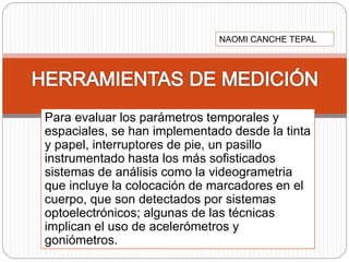 Para evaluar los parámetros temporales y
espaciales, se han implementado desde la tinta
y papel, interruptores de pie, un pasillo
instrumentado hasta los más sofisticados
sistemas de análisis como la videogrametria
que incluye la colocación de marcadores en el
cuerpo, que son detectados por sistemas
optoelectrónicos; algunas de las técnicas
implican el uso de acelerómetros y
goniómetros.
NAOMI CANCHE TEPAL
 