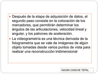  Después de la etapa de adquisición de datos, el
segundo paso consiste en la colocación de los
marcadores, que permitirán determinar los
ángulos de las articulaciones, velocidad lineal y
angular, y los patrones de aceleración.
 La videogrametría es una técnica derivada de la
fotogrametría que se vale de imágenes de algún
objeto tomadas desde varios puntos de vista para
realizar una reconstrucción tridimensional
NAOMI CANCHE TEPAL
 