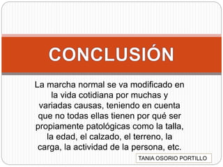 La marcha normal se va modificado en
la vida cotidiana por muchas y
variadas causas, teniendo en cuenta
que no todas ellas tienen por qué ser
propiamente patológicas como la talla,
la edad, el calzado, el terreno, la
carga, la actividad de la persona, etc.
TANIA OSORIO PORTILLO
 