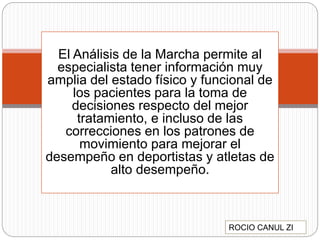 El Análisis de la Marcha permite al
especialista tener información muy
amplia del estado físico y funcional de
los pacientes para la toma de
decisiones respecto del mejor
tratamiento, e incluso de las
correcciones en los patrones de
movimiento para mejorar el
desempeño en deportistas y atletas de
alto desempeño.
ROCIO CANUL ZI
 