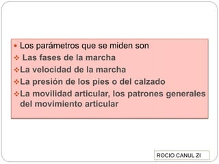  Los parámetros que se miden son
 Las fases de la marcha
La velocidad de la marcha
La presión de los pies o del calzado
La movilidad articular, los patrones generales
del movimiento articular
ROCIO CANUL ZI
 