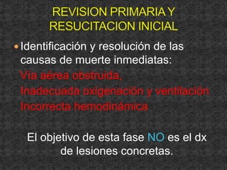 Identificación y resolución de las
causas de muerte inmediatas:
Vía aérea obstruida,
Inadecuada oxigenación y ventilación
Incorrecta hemodinámica
El objetivo de esta fase NO es el dx
de lesiones concretas.
 