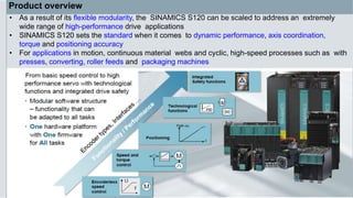 Product overview
• As a result of its flexible modularity, the SINAMICS S120 can be scaled to address an extremely
wide range of high-performance drive applications
• SINAMICS S120 sets the standard when it comes to dynamic performance, axis coordination,
torque and positioning accuracy
• For applications in motion, continuous material webs and cyclic, high-speed processes such as with
presses, converting, roller feeds and packaging machines
 