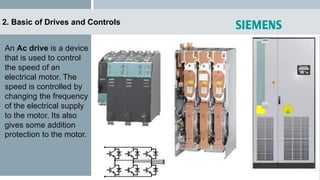 2. Basic of Drives and Controls
An Ac drive is a device
that is used to control
the speed of an
electrical motor. The
speed is controlled by
changing the frequency
of the electrical supply
to the motor. Its also
gives some addition
protection to the motor.
 