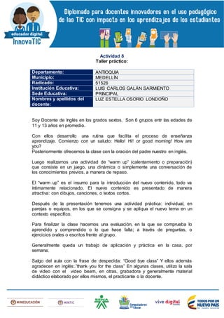 Actividad 8
Taller práctico:
Departamento: ANTIOQUIA
Municipio: MEDELLÍN
Radicado: 51526
Institución Educativa: LUIS CARLOS GALÁN SARMIENTO
Sede Educativa: PRINCIPAL
Nombres y apellidos del
docente:
LUZ ESTELLA OSORIO LONDOÑO
Soy Docente de Inglés en los grados sextos. Son 6 grupos entr las edades de
11 y 13 años en promedio.
Con ellos desarrollo una rutina que facilita el proceso de enseñanza
aprendizaje. Comienzo con un saludo: Hello! Hi! or good morning! How are
you?
Posteriormente ofrecemos la clase con la oración del padre nuestro en inglés.
Luego realizamos una actividad de “warm up” (calentamiento o preparación)
que consiste en un juego, una dinámica o simplemente una conversación de
los conocimientos previos, a manera de repaso.
El “warm up” es el insumo para la introducción del nuevo contenido, todo va
íntimamente relacionado. El nuevo contenido es presentado de manera
atractiva: con dibujos, canciones, o textos cortos.
Después de la presentación tenemos una actividad práctica: individual, en
parejas o equipos, en los que se consigna y se apliqua el nuevo tema en un
contexto específico.
Para finalizar la clase hacemos una evaluación, en la que se comprueba lo
aprendido y comprendido o lo que hace falta; a través de preguntas, o
ejercicios orales o escritos frente al grupo.
Generalmente queda un trabajo de aplicación y práctica en la casa, por
semana.
Salgo del aula con la frase de despedida: “Good bye class” Y ellos además
agradecen en inglés:.”thank you for the class” En algunas clases, utilizo la sala
de video con el video beam, en otras, grabadora y generalmente material
didáctico elaborado por ellos mismos, el practicante o la docente.