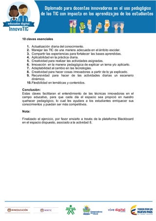 10 claves esenciales
1. Actualización diaria del conocimiento.
2. Manejar las TIC de una manera adecuada en el ámbito escolar.
3. Compartir las experiencias para fortalecer las bases aprendidas.
4. Aplicabilidad en la práctica diaria.
5. Creatividad para realizar las actividades asignadas.
6. Innovación en la manera pedagógica de explicar un tema y/o aplicarlo.
7. Adaptabilidad al cambio en las tecnologías.
8. Creatividad para hacer cosas innovadoras a partir de lo ya explicado.
9. Recursividad para hacer de las actividades diarias un escenario
dinámico.
10.Flexibilidad en temáticas y contenidos.
Conclusión:
Estas claves facilitaran el entendimiento de las técnicas innovadoras en el
campo educativo, para que cada día el espacio sea propició en nuestro
quehacer pedagógico, lo cual les ayudara a los estudiantes enriquecer sus
conocimientos y puedan ser más competitivos.
Nota:
Finalizado el ejercicio, por favor enviarlo a través de la plataforma Blackboard
en el espacio dispuesto, asociado a la actividad 8.
 